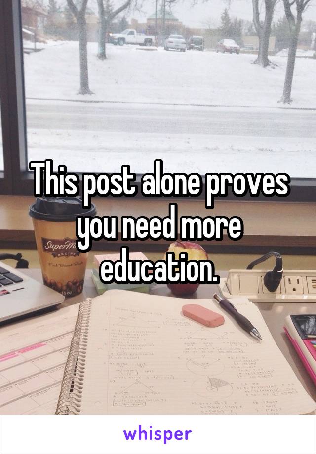 This post alone proves you need more education.