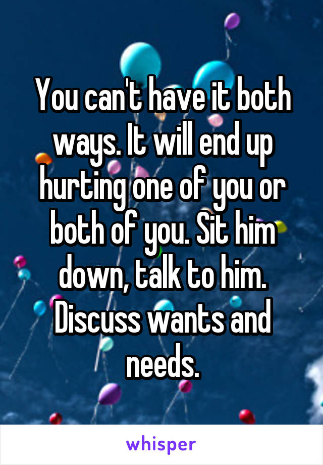 You can't have it both ways. It will end up hurting one of you or both of you. Sit him down, talk to him. Discuss wants and needs.