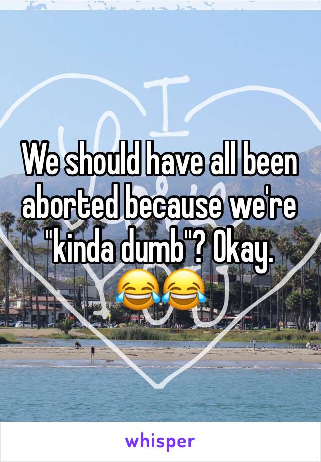 We should have all been aborted because we're "kinda dumb"? Okay. 
😂😂