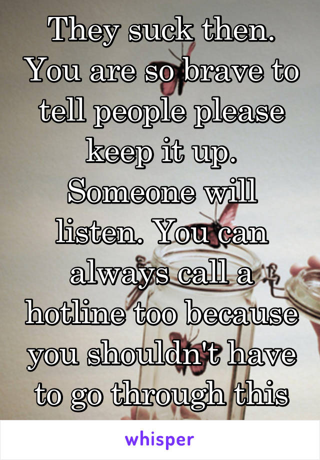 They suck then. You are so brave to tell people please keep it up. Someone will listen. You can always call a hotline too because you shouldn't have to go through this alone.