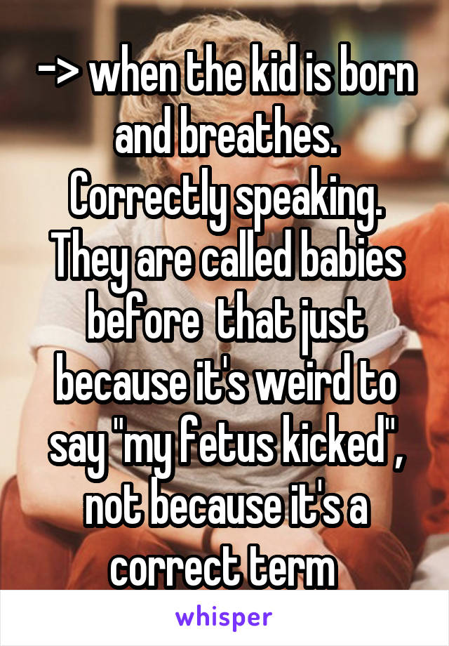 -> when the kid is born and breathes.
Correctly speaking. They are called babies before  that just because it's weird to say "my fetus kicked", not because it's a correct term 