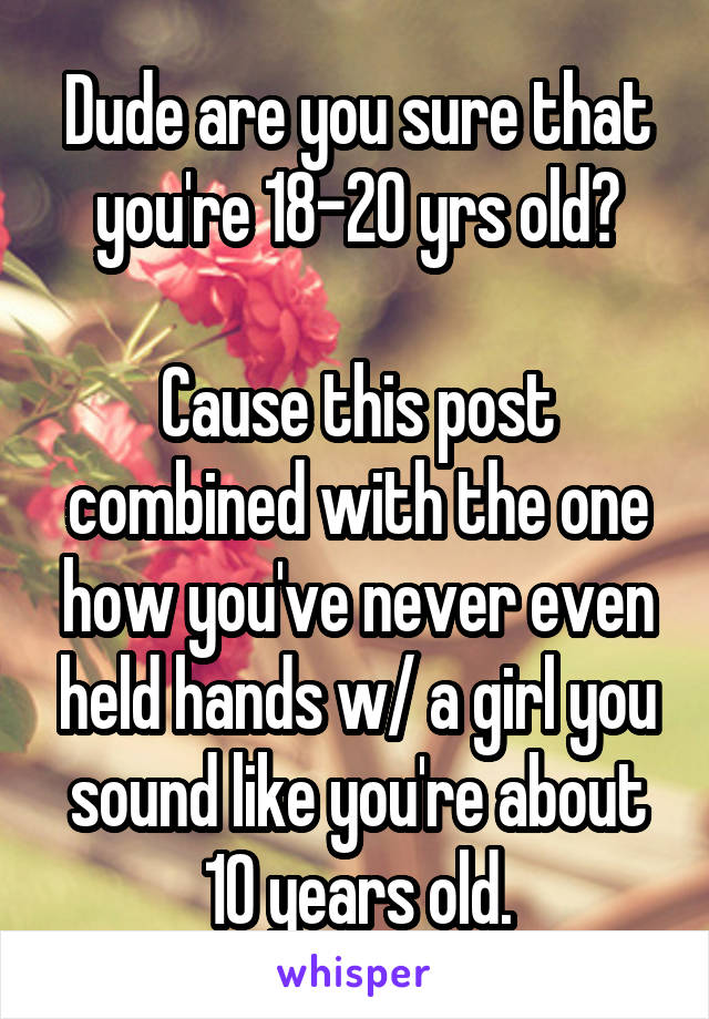 Dude are you sure that you're 18-20 yrs old?

Cause this post combined with the one how you've never even held hands w/ a girl you sound like you're about 10 years old.