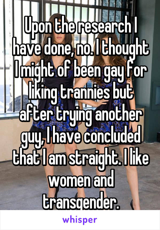 Upon the research I have done, no. I thought I might of been gay for liking trannies but after trying another guy, I have concluded that I am straight. I like women and transgender.