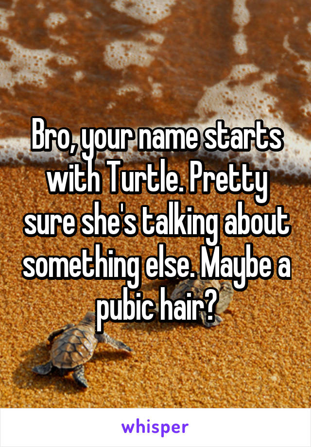 Bro, your name starts with Turtle. Pretty sure she's talking about something else. Maybe a pubic hair?