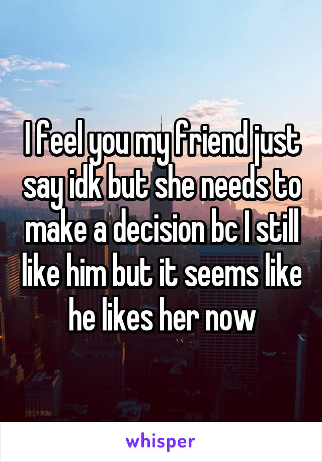 I feel you my friend just say idk but she needs to make a decision bc I still like him but it seems like he likes her now