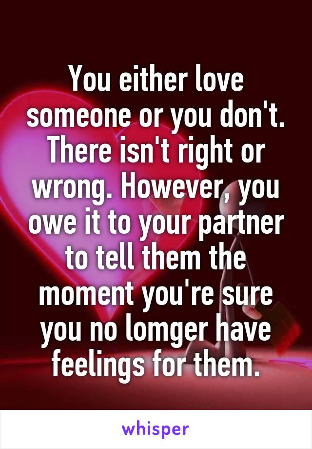 You either love someone or you don't. There isn't right or wrong. However, you owe it to your partner to tell them the moment you're sure you no lomger have feelings for them.