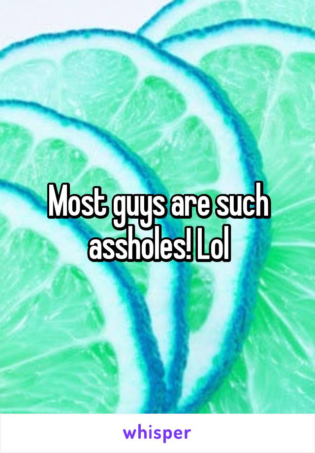 Most guys are such assholes! Lol