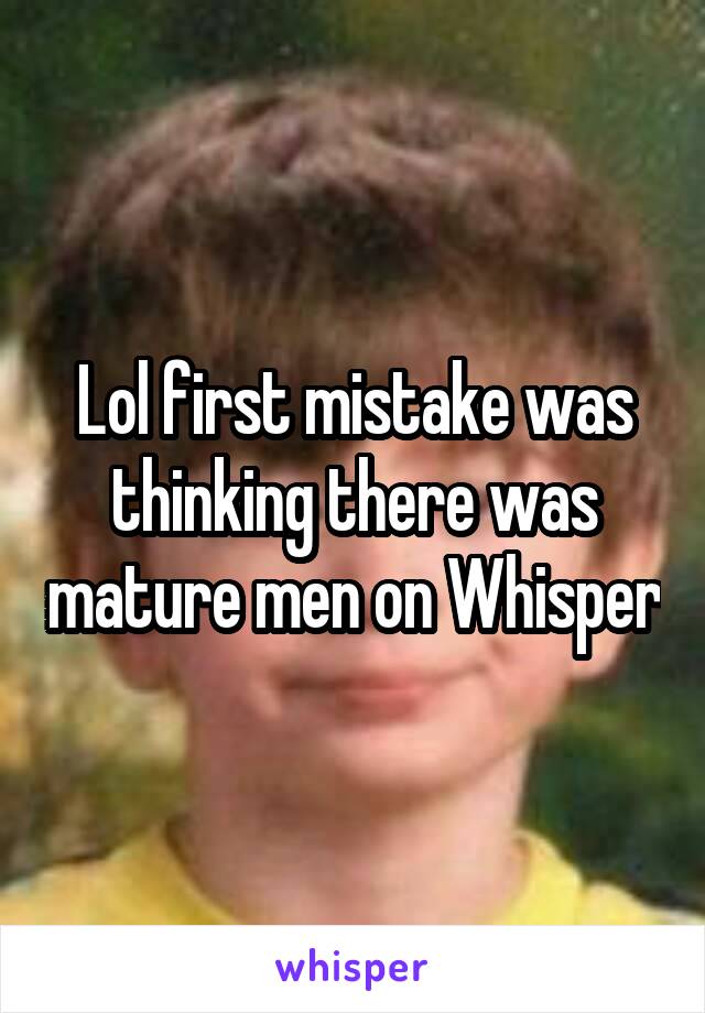 Lol first mistake was thinking there was mature men on Whisper