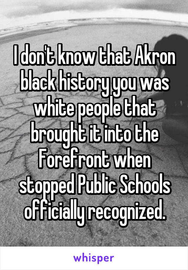 I don't know that Akron black history you was white people that brought it into the Forefront when stopped Public Schools officially recognized.