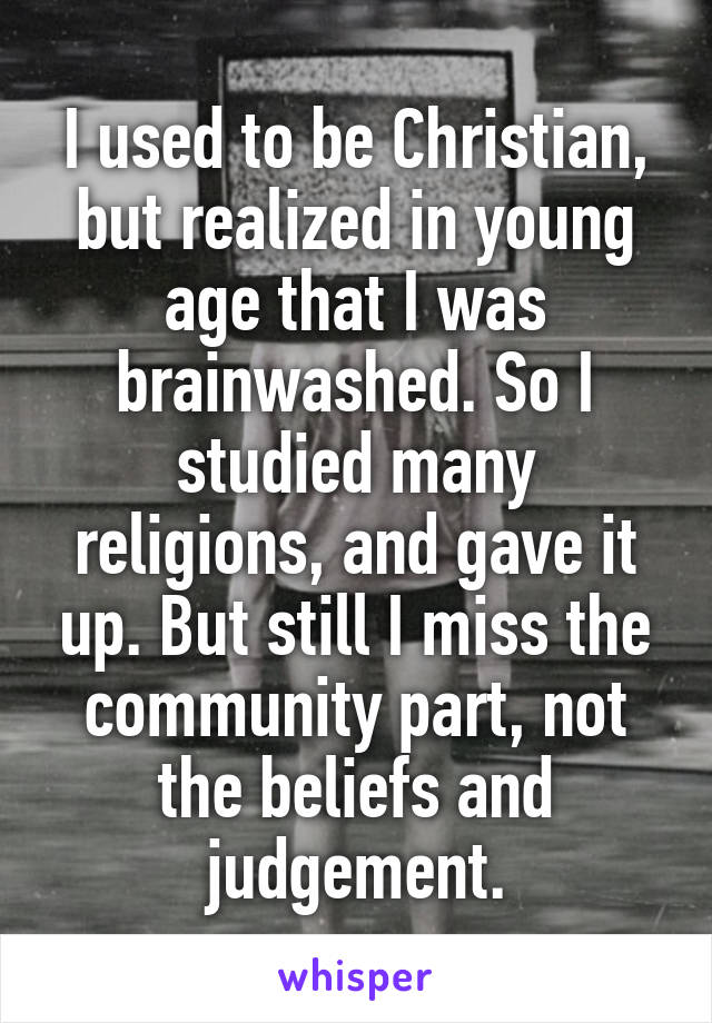 I used to be Christian, but realized in young age that I was brainwashed. So I studied many religions, and gave it up. But still I miss the community part, not the beliefs and judgement.