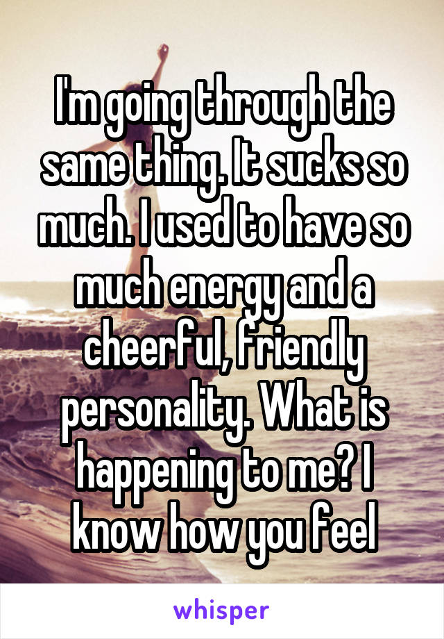 I'm going through the same thing. It sucks so much. I used to have so much energy and a cheerful, friendly personality. What is happening to me? I know how you feel