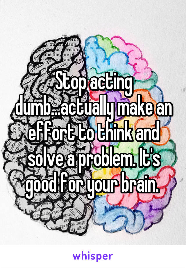 stop-acting-dumb-actually-make-an-effort-to-think-and-solve-a-problem-it-s-good-for-your-brain