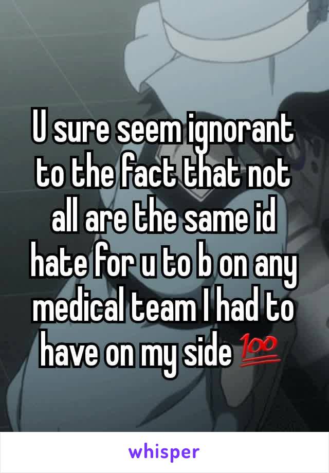 U sure seem ignorant to the fact that not all are the same id hate for u to b on any medical team I had to have on my side💯