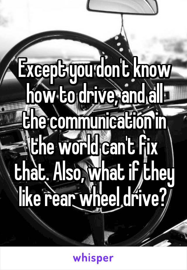 Except you don't know how to drive, and all the communication in the world can't fix that. Also, what if they like rear wheel drive? 