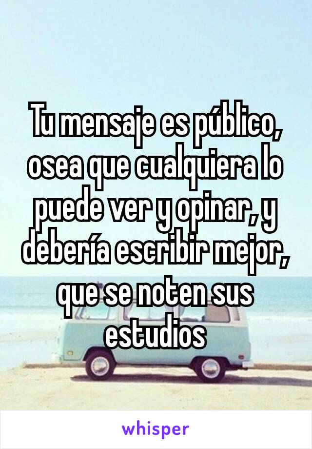 Tu mensaje es público, osea que cualquiera lo puede ver y opinar, y debería escribir mejor, que se noten sus estudios