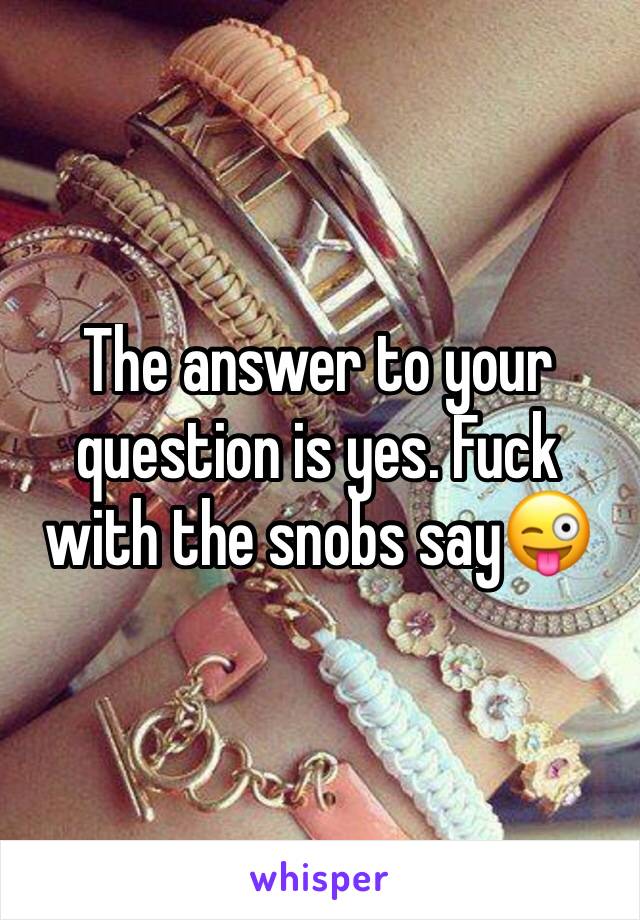 The answer to your question is yes. Fuck with the snobs say😜