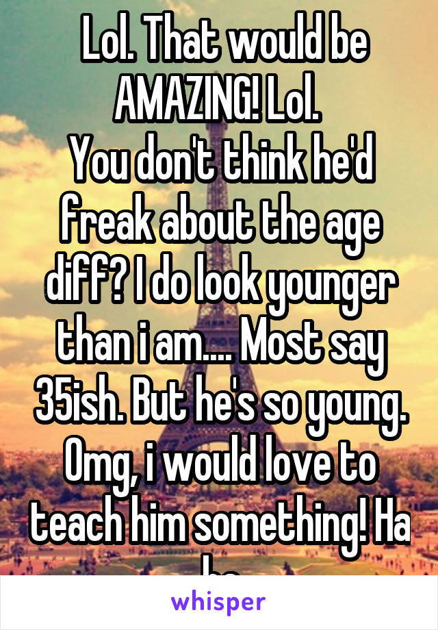  Lol. That would be AMAZING! Lol. 
You don't think he'd freak about the age diff? I do look younger than i am.... Most say 35ish. But he's so young. Omg, i would love to teach him something! Ha ha