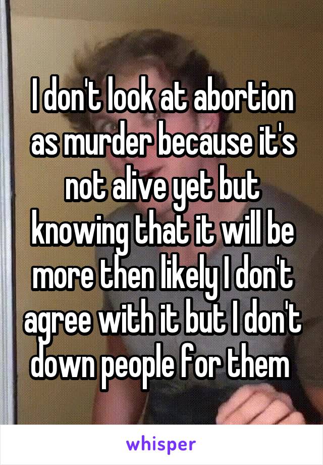 I don't look at abortion as murder because it's not alive yet but knowing that it will be more then likely I don't agree with it but I don't down people for them 