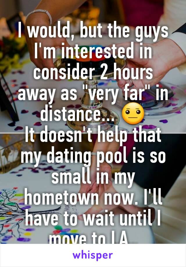 I would, but the guys I'm interested in consider 2 hours away as "very far" in distance... 😐
It doesn't help that my dating pool is so small in my hometown now. I'll have to wait until I move to LA..