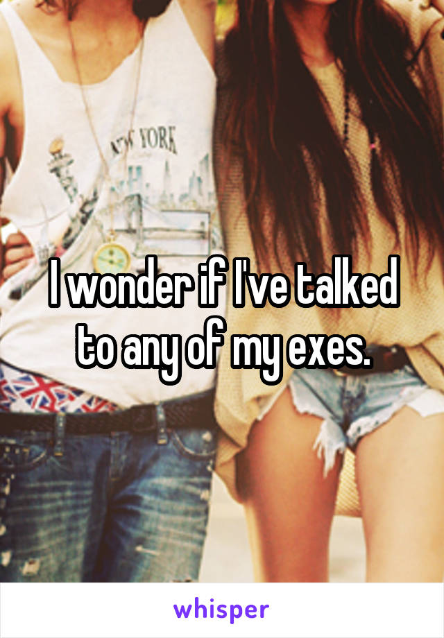 I wonder if I've talked to any of my exes.