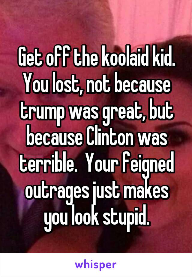 Get off the koolaid kid. You lost, not because trump was great, but because Clinton was terrible.  Your feigned outrages just makes you look stupid.