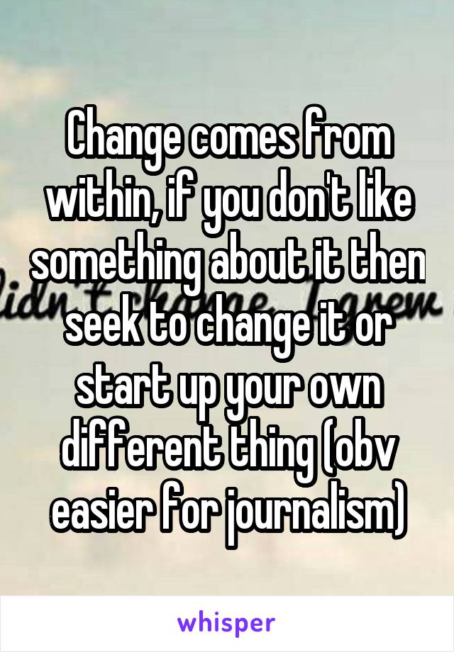 Change comes from within, if you don't like something about it then seek to change it or start up your own different thing (obv easier for journalism)