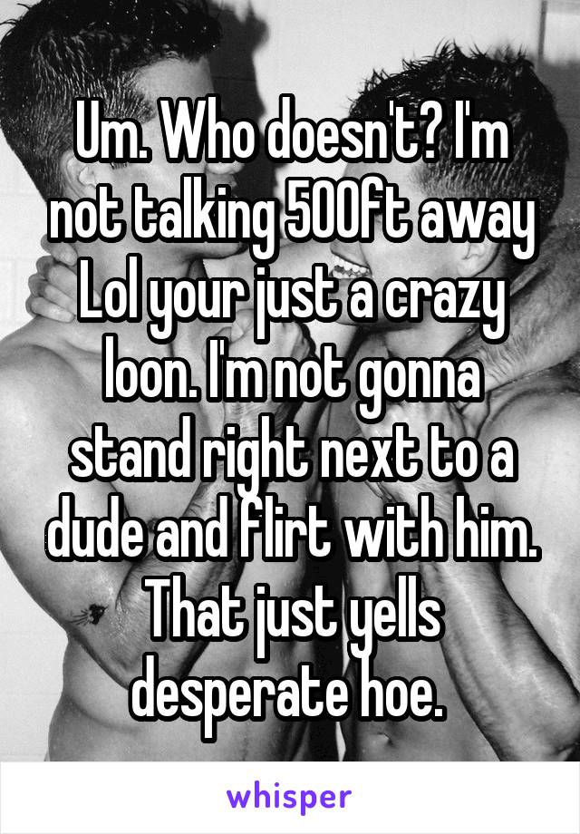 Um. Who doesn't? I'm not talking 500ft away Lol your just a crazy loon. I'm not gonna stand right next to a dude and flirt with him. That just yells desperate hoe. 