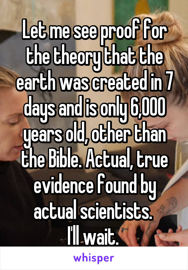 Let me see proof for the theory that the earth was created in 7 days and is only 6,000 years old, other than the Bible. Actual, true evidence found by actual scientists. 
I'll wait. 