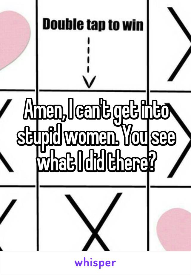 Amen, I can't get into stupid women. You see what I did there?