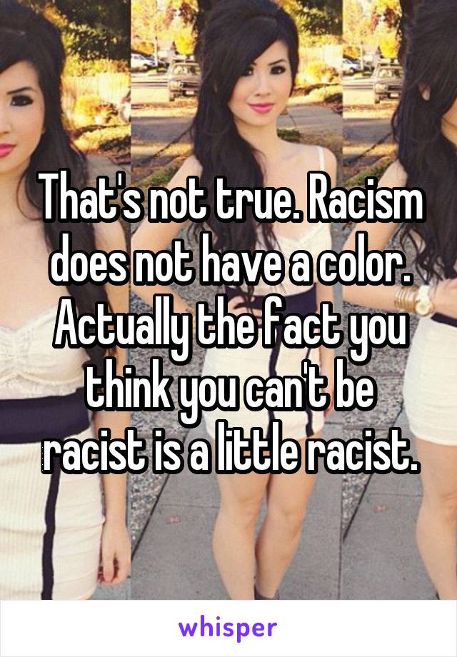 That's not true. Racism does not have a color. Actually the fact you think you can't be racist is a little racist.