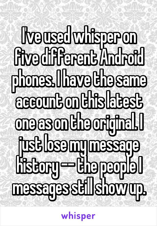 I've used whisper on five different Android phones. I have the same account on this latest one as on the original. I just lose my message history -- the people I messages still show up.