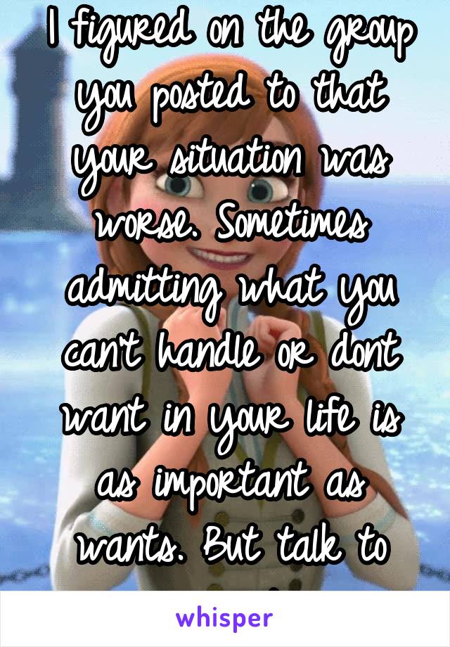 I figured on the group you posted to that your situation was worse. Sometimes admitting what you can't handle or dont want in your life is as important as wants. But talk to your partner 