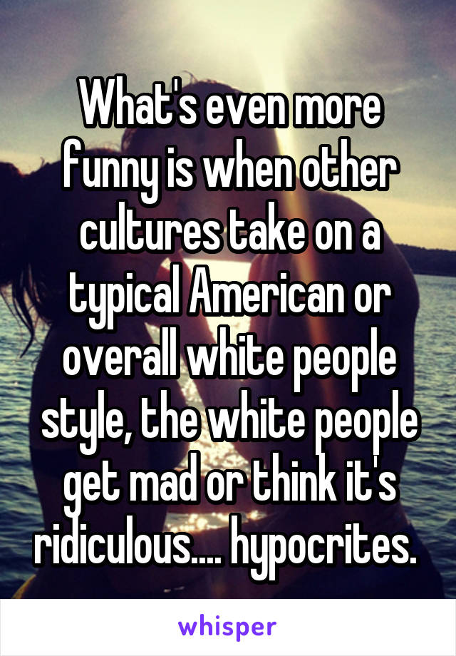 What's even more funny is when other cultures take on a typical American or overall white people style, the white people get mad or think it's ridiculous.... hypocrites. 