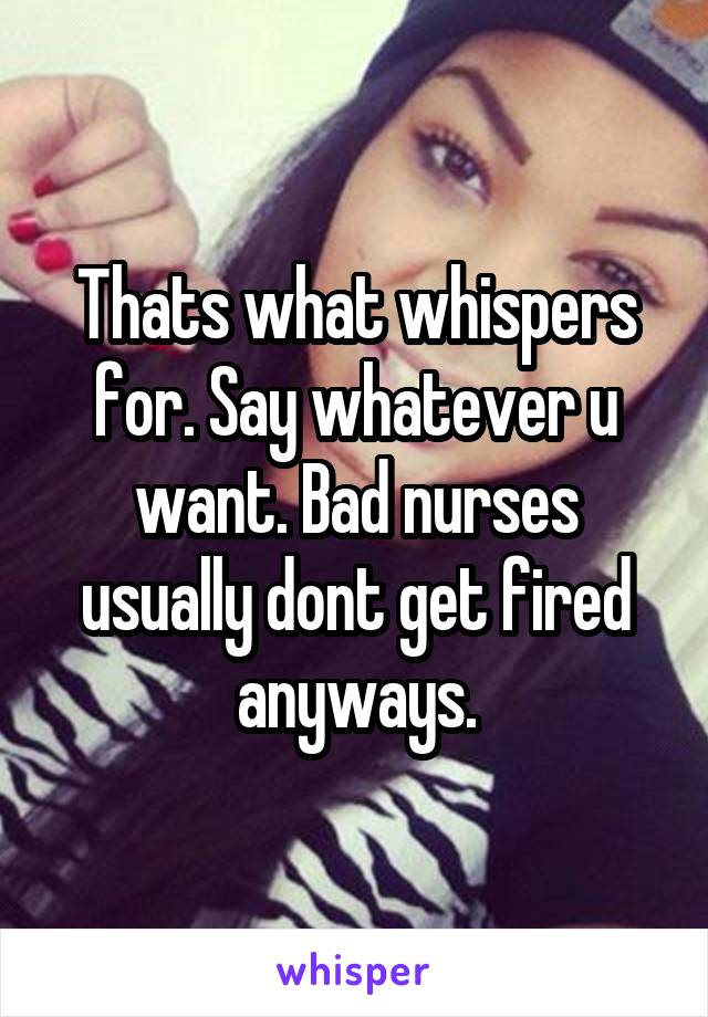 Thats what whispers for. Say whatever u want. Bad nurses usually dont get fired anyways.