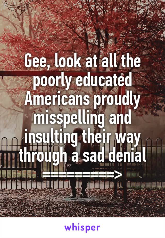 Gee, look at all the poorly educated Americans proudly misspelling and insulting their way through a sad denial
=========>