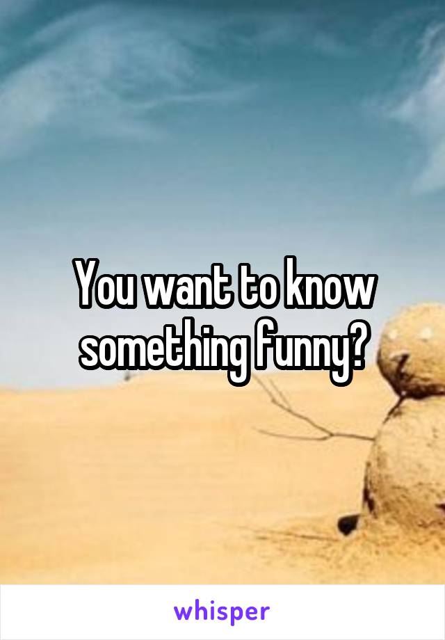 You want to know something funny?