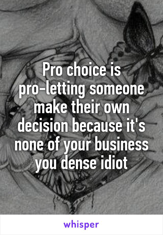 Pro choice is pro-letting someone make their own decision because it's none of your business you dense idiot