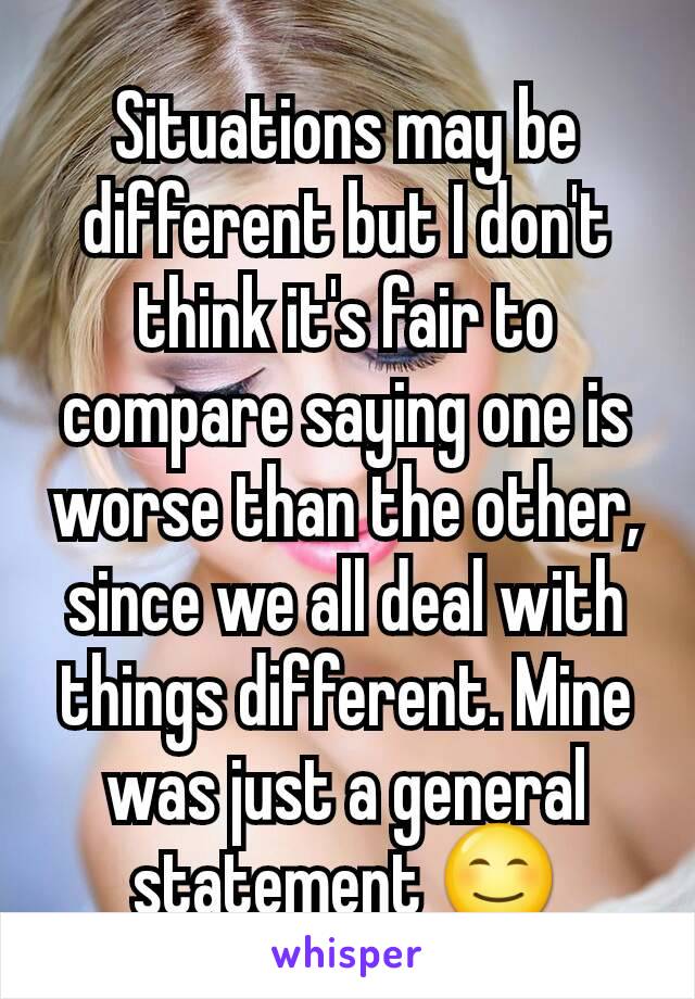 Situations may be different but I don't think it's fair to compare saying one is worse than the other, since we all deal with things different. Mine was just a general statement 😊