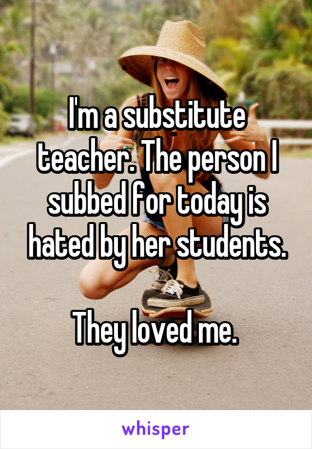 I'm a substitute teacher. The person I subbed for today is hated by her students.

They loved me. 