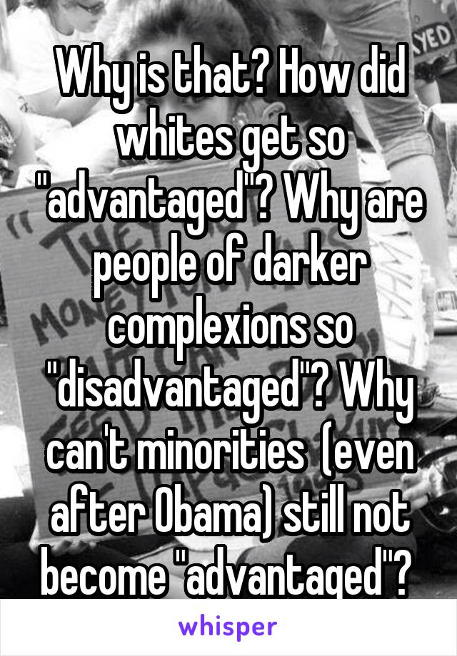 Why is that? How did whites get so "advantaged"? Why are people of darker complexions so "disadvantaged"? Why can't minorities  (even after Obama) still not become "advantaged"? 