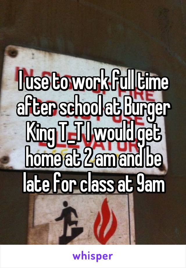 I use to work full time after school at Burger King T_T I would get home at 2 am and be late for class at 9am