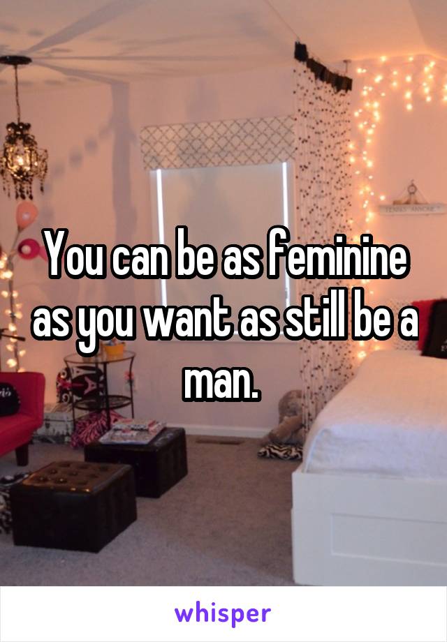 You can be as feminine as you want as still be a man. 