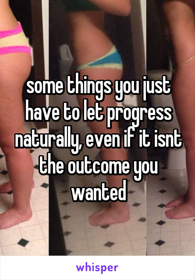 some things you just have to let progress naturally, even if it isnt the outcome you wanted