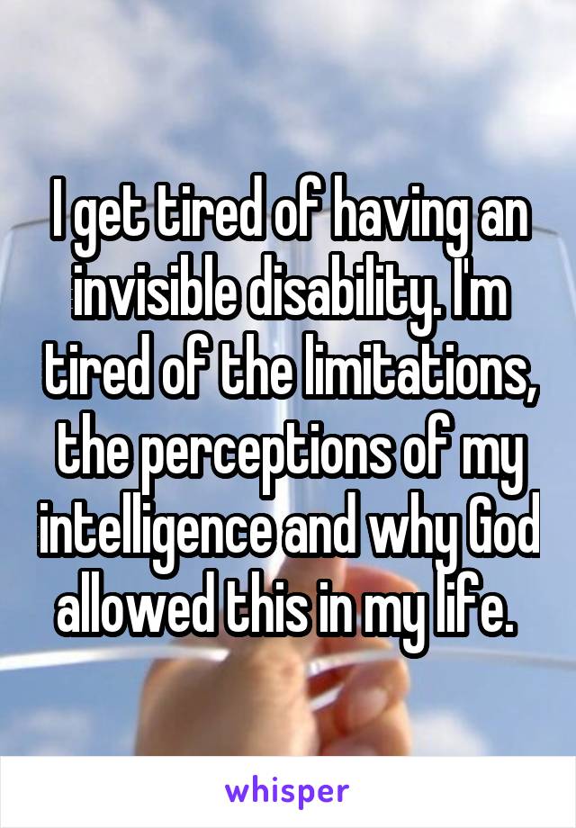 I get tired of having an invisible disability. I'm tired of the limitations, the perceptions of my intelligence and why God allowed this in my life. 