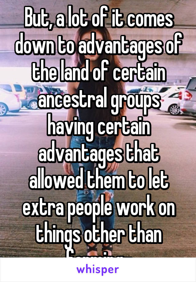 But, a lot of it comes down to advantages of the land of certain ancestral groups having certain advantages that allowed them to let extra people work on things other than farming-