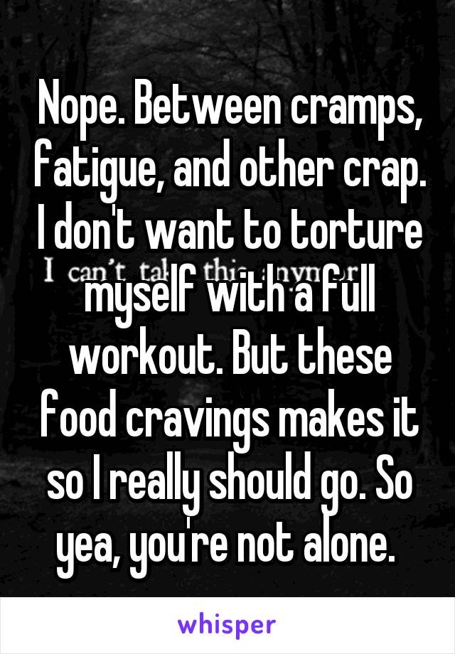 Nope. Between cramps, fatigue, and other crap. I don't want to torture myself with a full workout. But these food cravings makes it so I really should go. So yea, you're not alone. 