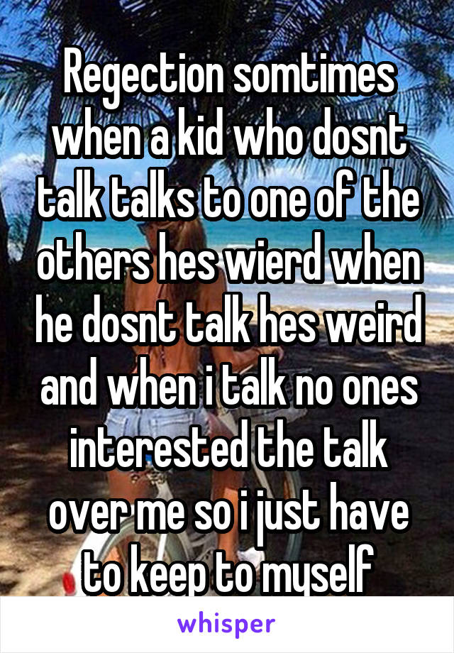 Regection somtimes when a kid who dosnt talk talks to one of the others hes wierd when he dosnt talk hes weird and when i talk no ones interested the talk over me so i just have to keep to myself