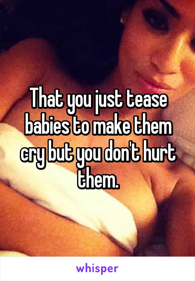 That you just tease babies to make them cry but you don't hurt them.