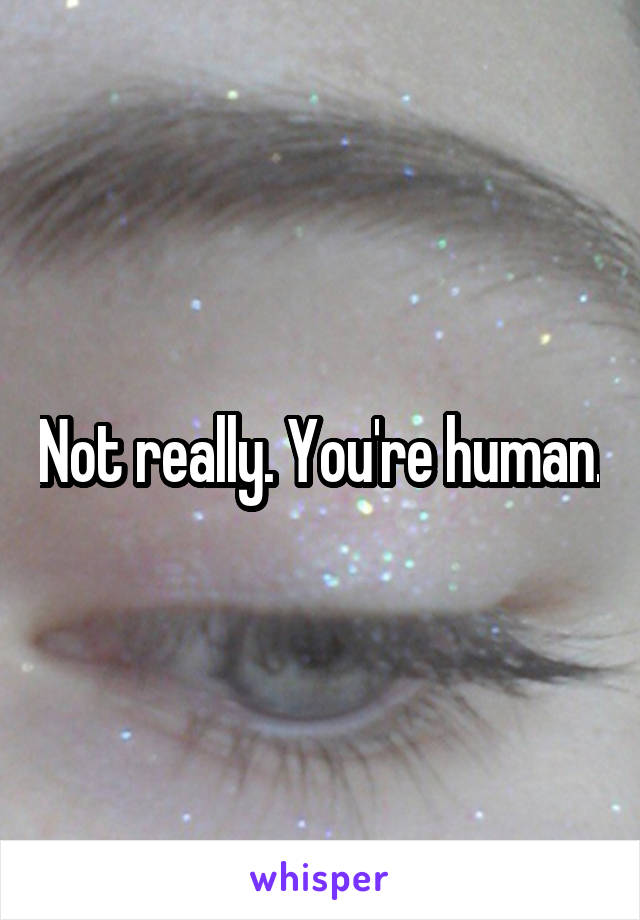 Not really. You're human.