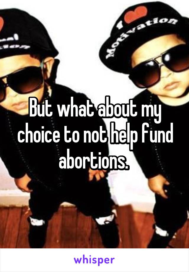 But what about my choice to not help fund abortions. 